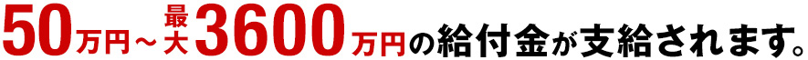 50万円～最大3600万円の給付金が支給されます。