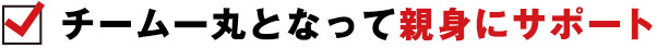 チーム一丸となって親身にサポート