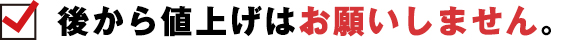 後から値上げはお願いしません。